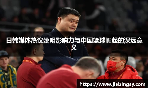 日韩媒体热议姚明影响力与中国篮球崛起的深远意义