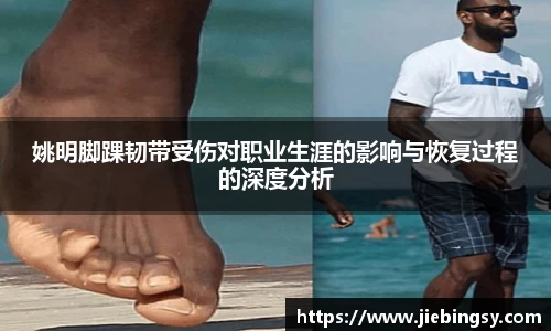 姚明脚踝韧带受伤对职业生涯的影响与恢复过程的深度分析