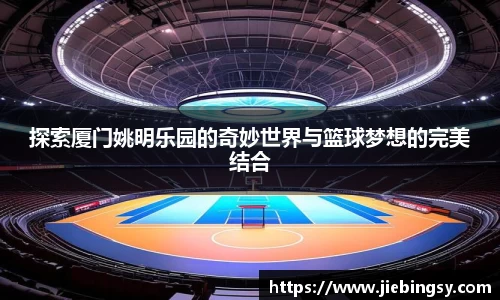 探索厦门姚明乐园的奇妙世界与篮球梦想的完美结合