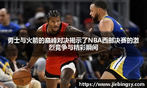 勇士与火箭的巅峰对决揭示了NBA西部决赛的激烈竞争与精彩瞬间